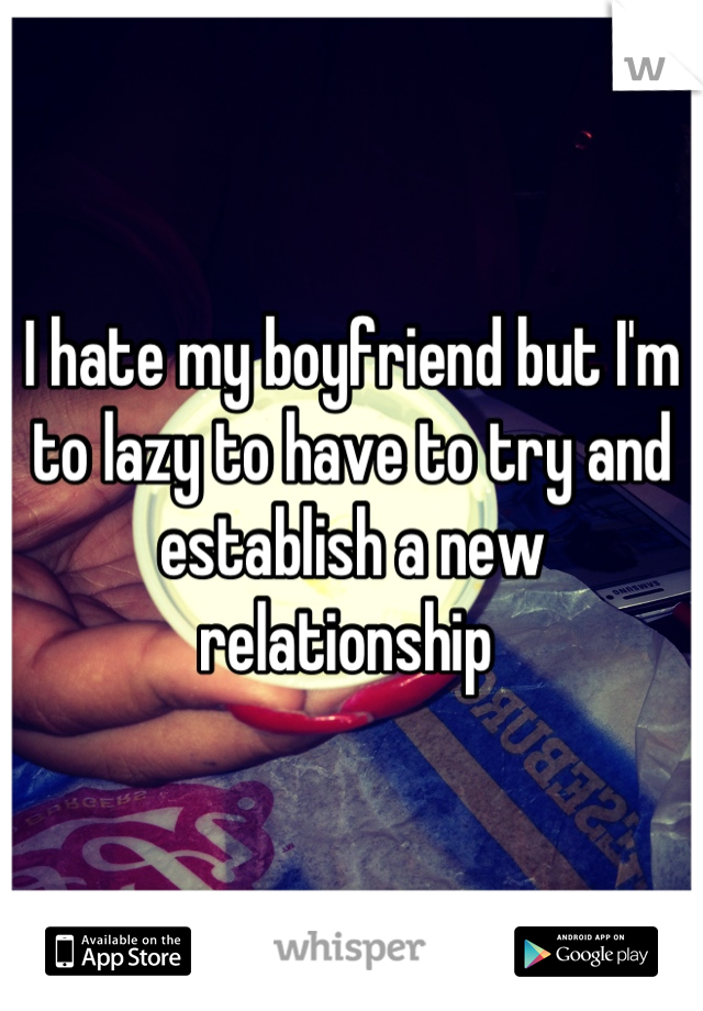 I hate my boyfriend but I'm to lazy to have to try and establish a new relationship 