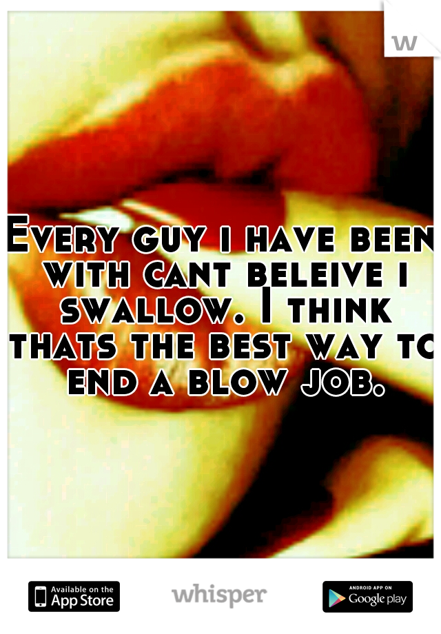 Every guy i have been with cant beleive i swallow. I think thats the best way to end a blow job.