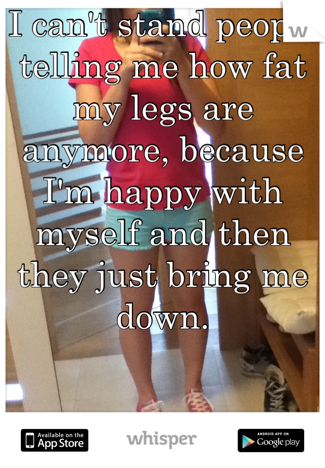 I can't stand people telling me how fat my legs are anymore, because I'm happy with myself and then they just bring me down.