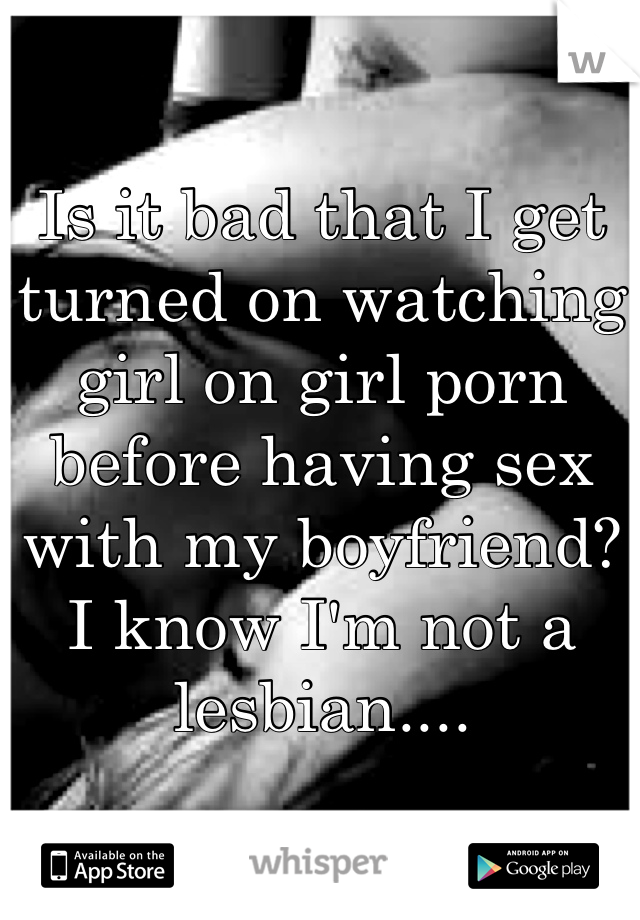 Is it bad that I get turned on watching girl on girl porn before having sex with my boyfriend? I know I'm not a lesbian....
