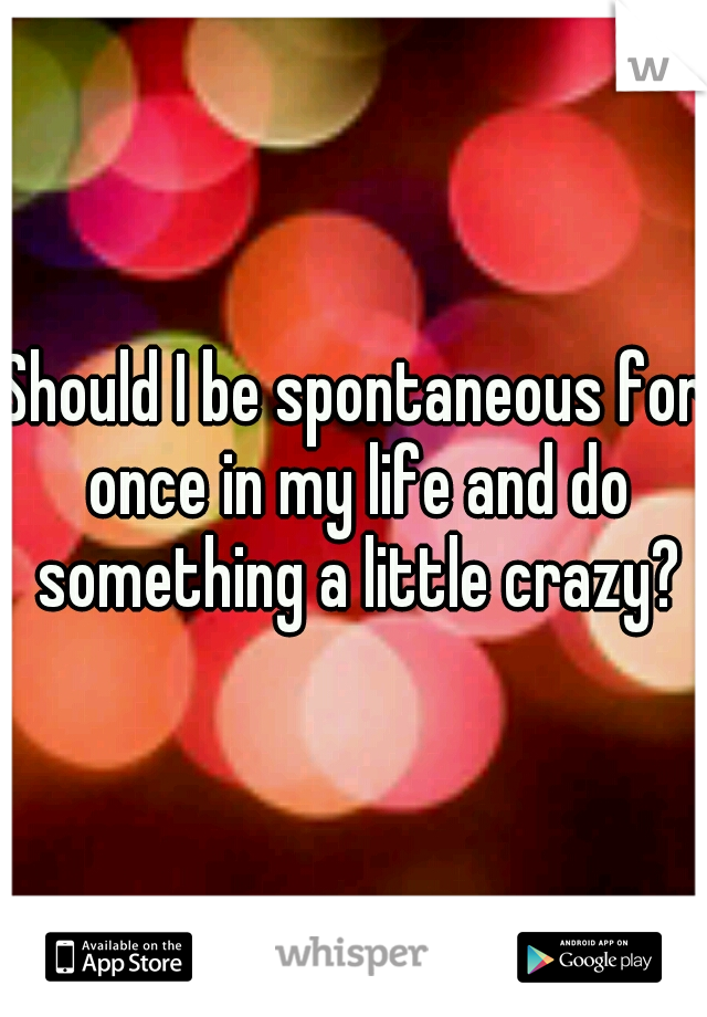 Should I be spontaneous for once in my life and do something a little crazy?