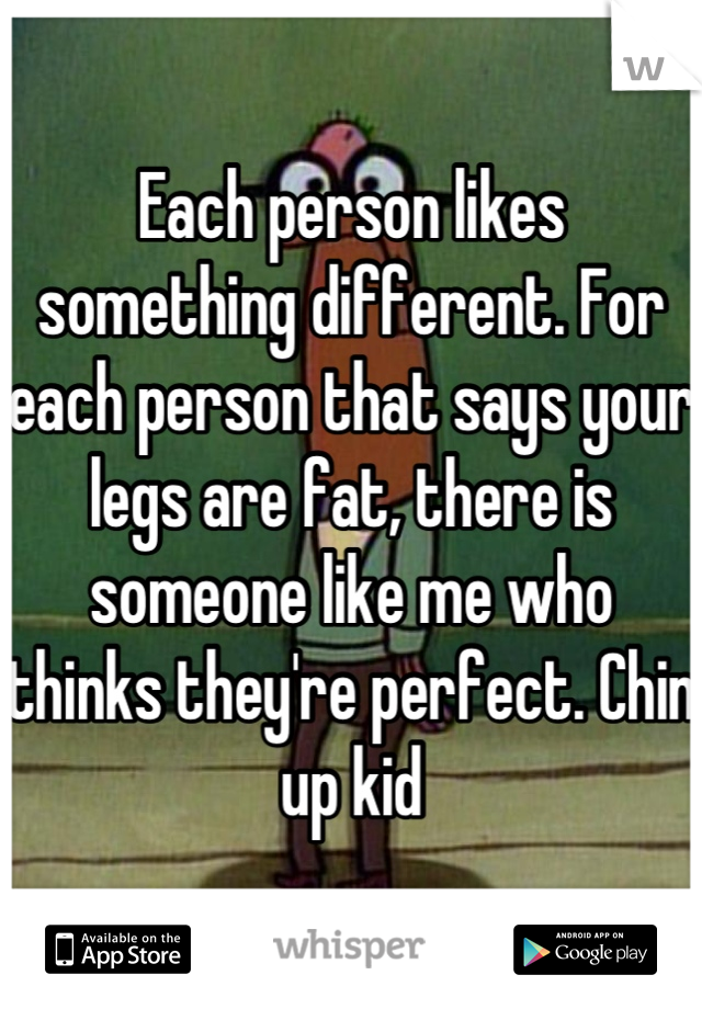 Each person likes something different. For each person that says your legs are fat, there is someone like me who thinks they're perfect. Chin up kid