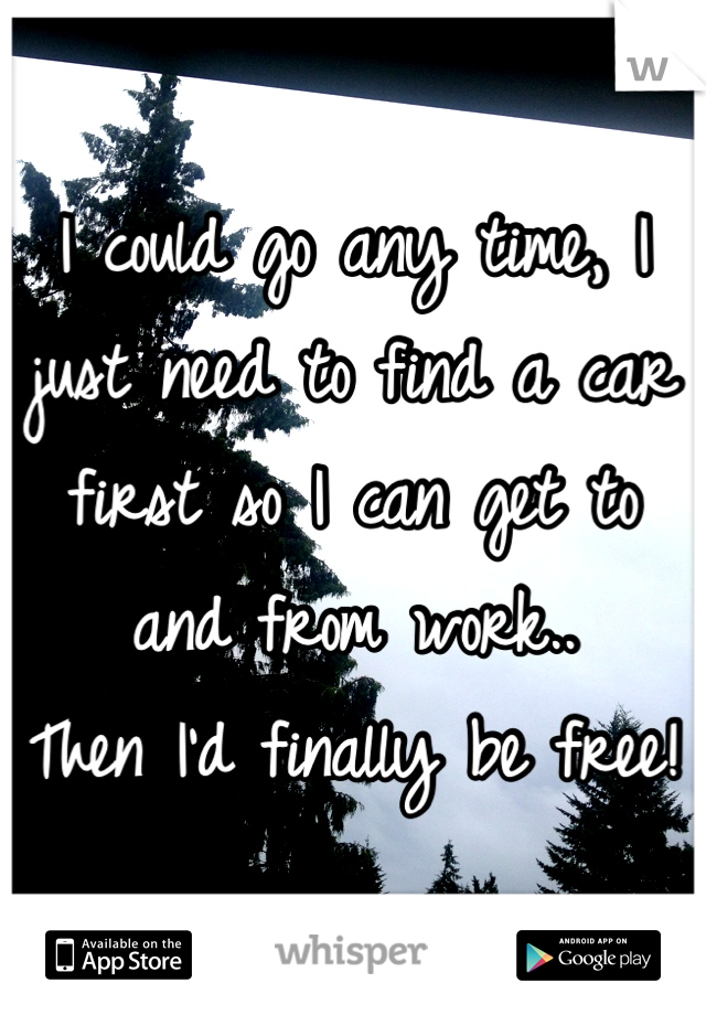 I could go any time, I just need to find a car first so I can get to and from work.. 
Then I'd finally be free!
