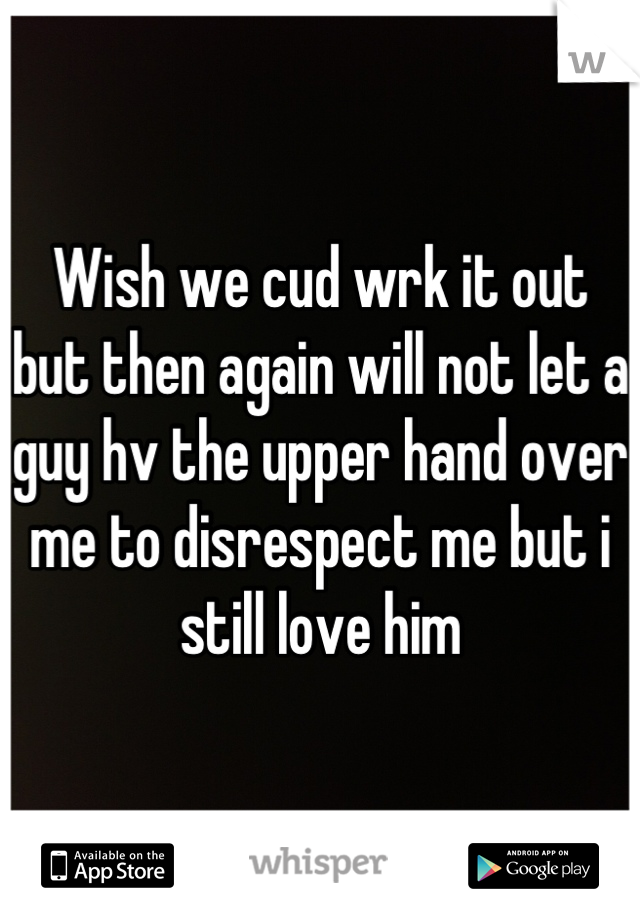 Wish we cud wrk it out but then again will not let a guy hv the upper hand over me to disrespect me but i still love him