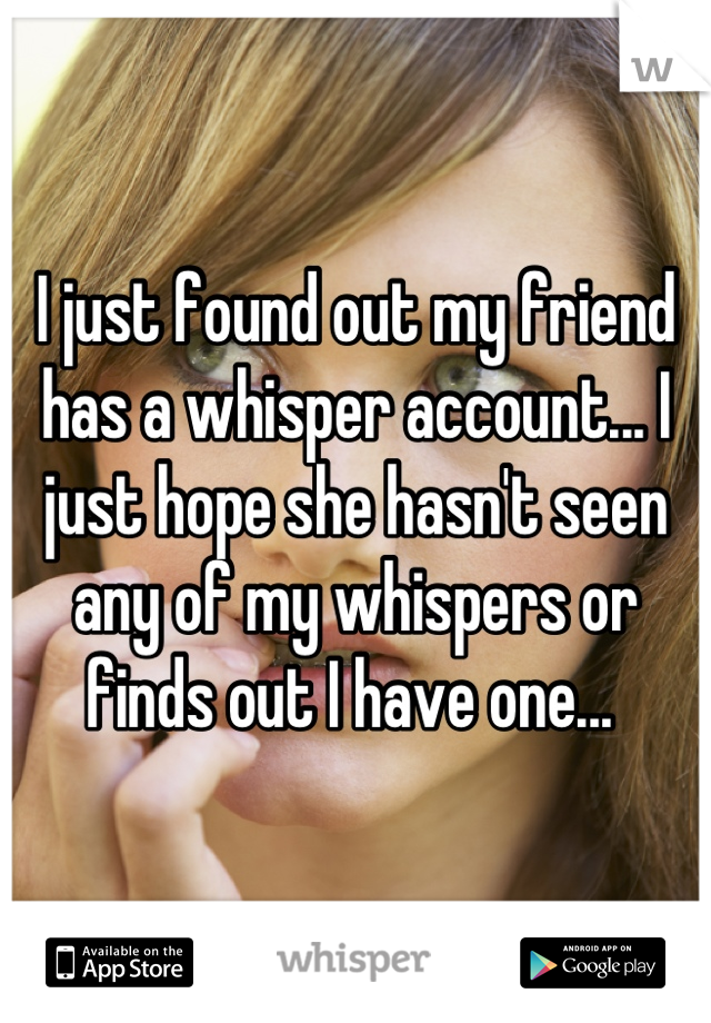 I just found out my friend has a whisper account... I just hope she hasn't seen any of my whispers or finds out I have one... 