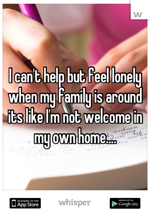 I can't help but feel lonely when my family is around its like I'm not welcome in my own home....