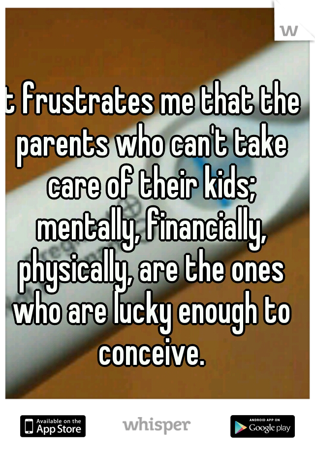 It frustrates me that the parents who can't take care of their kids; mentally, financially, physically, are the ones who are lucky enough to conceive.
