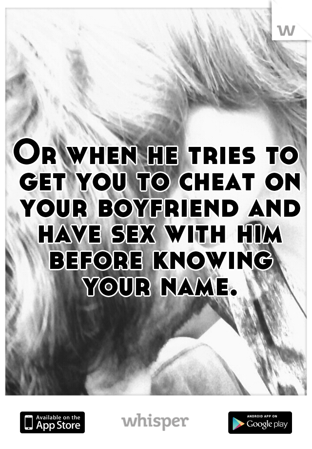 Or when he tries to get you to cheat on your boyfriend and have sex with him before knowing your name.