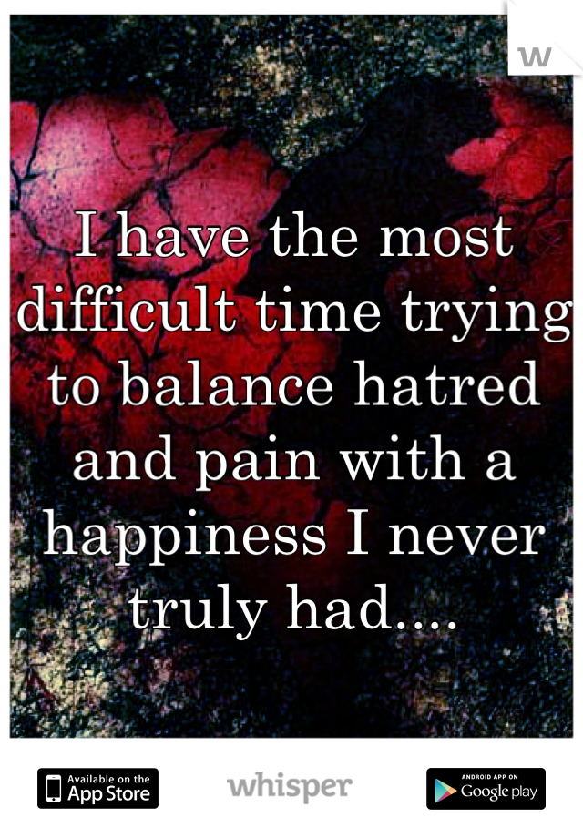 I have the most difficult time trying to balance hatred and pain with a happiness I never truly had....