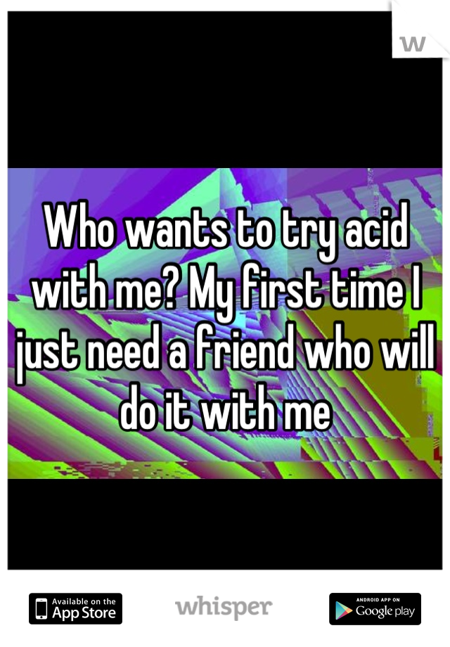 Who wants to try acid with me? My first time I just need a friend who will do it with me