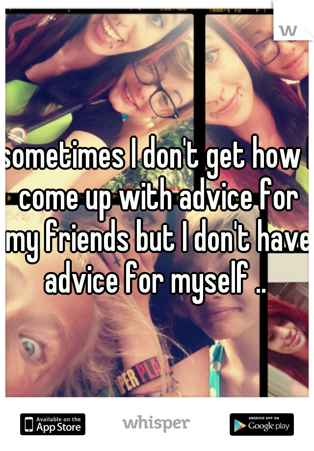 sometimes I don't get how I come up with advice for my friends but I don't have advice for myself .. 