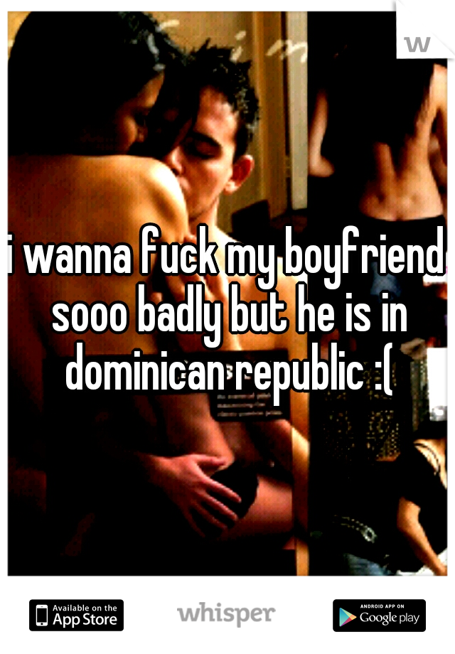 i wanna fuck my boyfriend sooo badly but he is in dominican republic :(