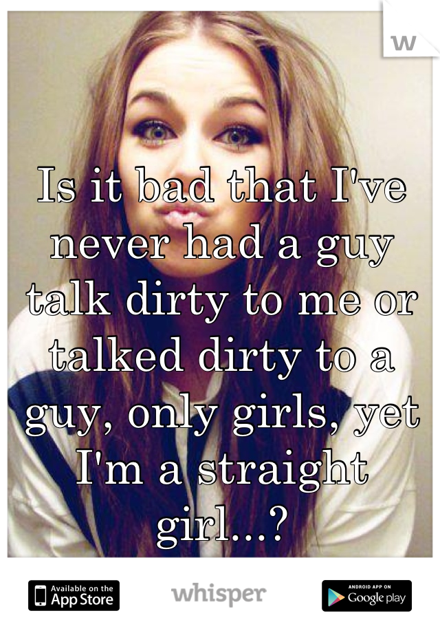 Is it bad that I've never had a guy talk dirty to me or talked dirty to a guy, only girls, yet I'm a straight girl...?