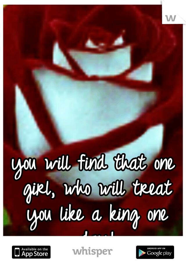 you will find that one girl, who will treat you like a king one day!