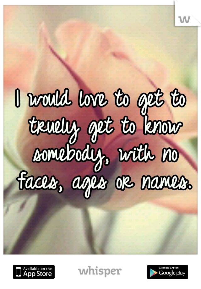 I would love to get to truely get to know somebody, with no faces, ages or names.