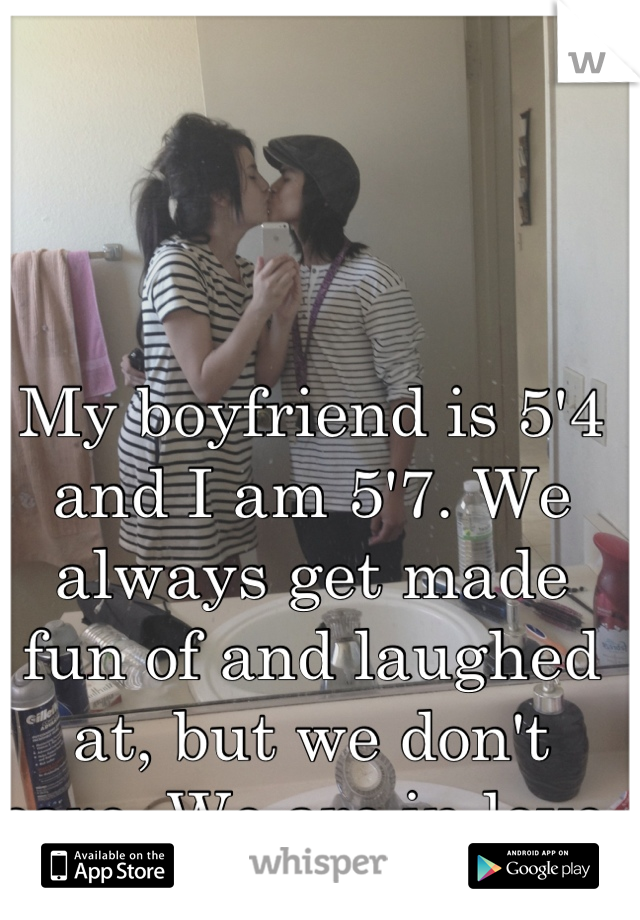 My boyfriend is 5'4 and I am 5'7. We always get made fun of and laughed at, but we don't care. We are in love.