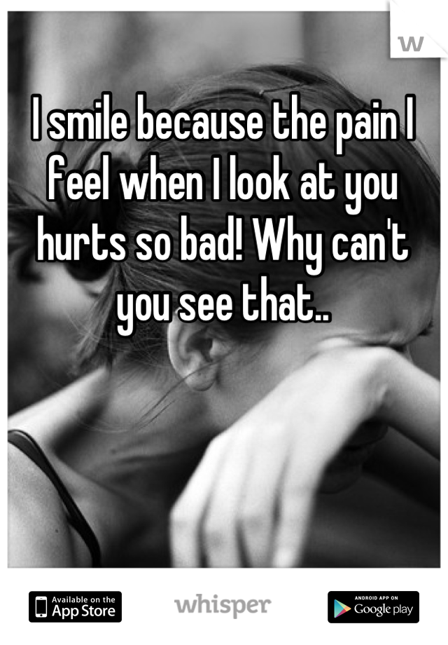 I smile because the pain I feel when I look at you hurts so bad! Why can't you see that..