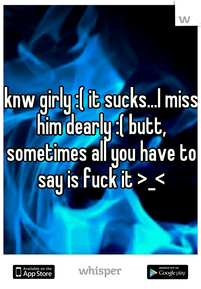 iknw girly :( it sucks...I miss him dearly :( butt, sometimes all you have to say is fuck it >_<