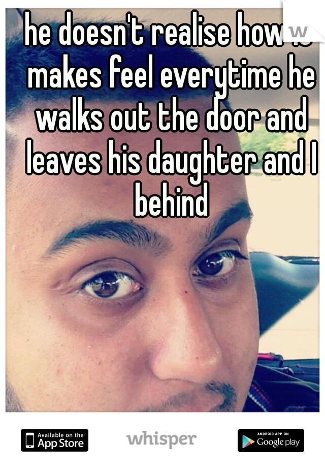 he doesn't realise how it makes feel everytime he walks out the door and leaves his daughter and I behind