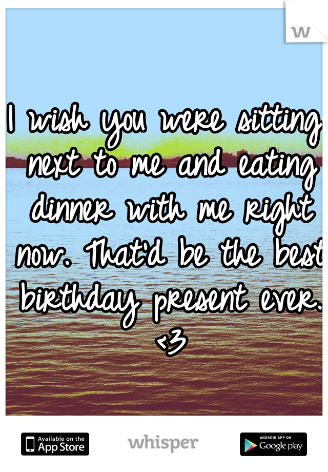 I wish you were sitting next to me and eating dinner with me right now. That'd be the best birthday present ever. <3