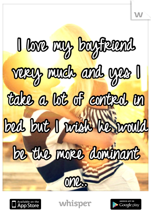I love my boyfriend very much and yes I take a lot of control in bed but I wish he would be the more dominant one..