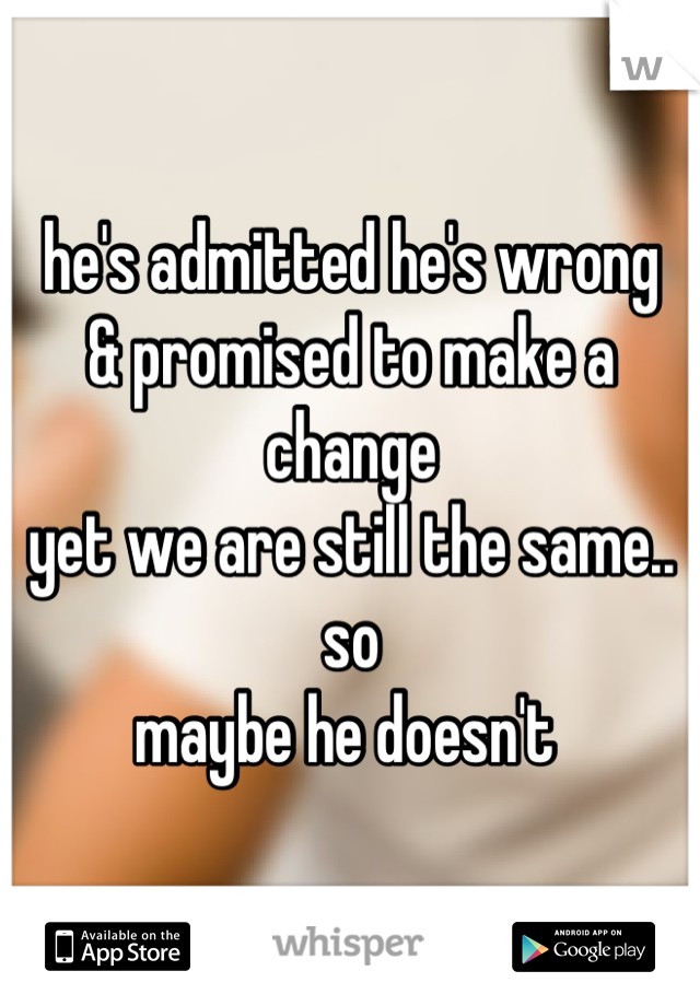 he's admitted he's wrong 
& promised to make a change 
yet we are still the same.. so 
maybe he doesn't 