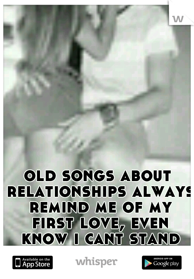 old songs about relationships always remind me of my first love, even know i cant stand that bitch