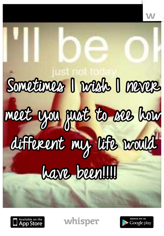Sometimes I wish I never meet you just to see how different my life would have been!!!! 