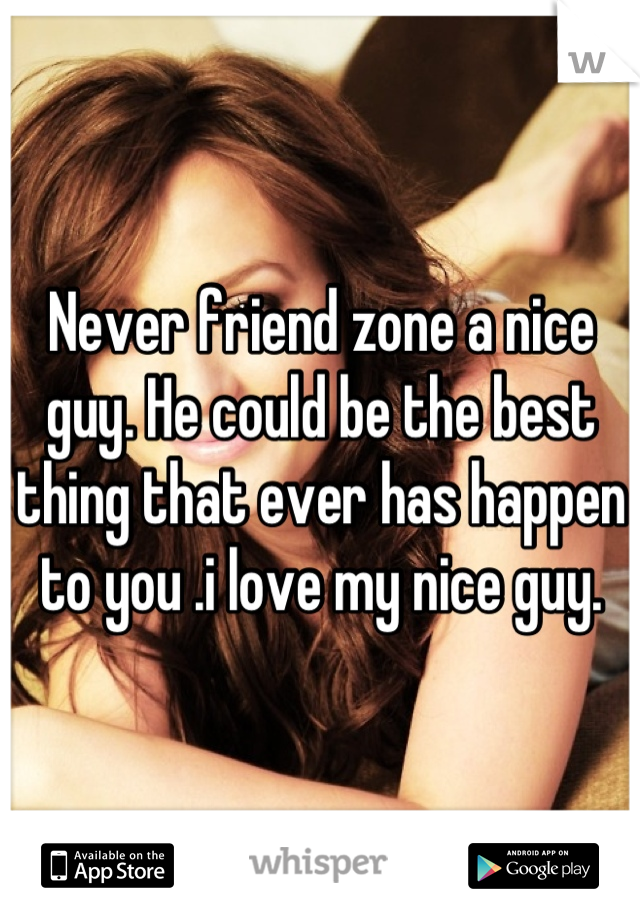 Never friend zone a nice guy. He could be the best thing that ever has happen to you .i love my nice guy.