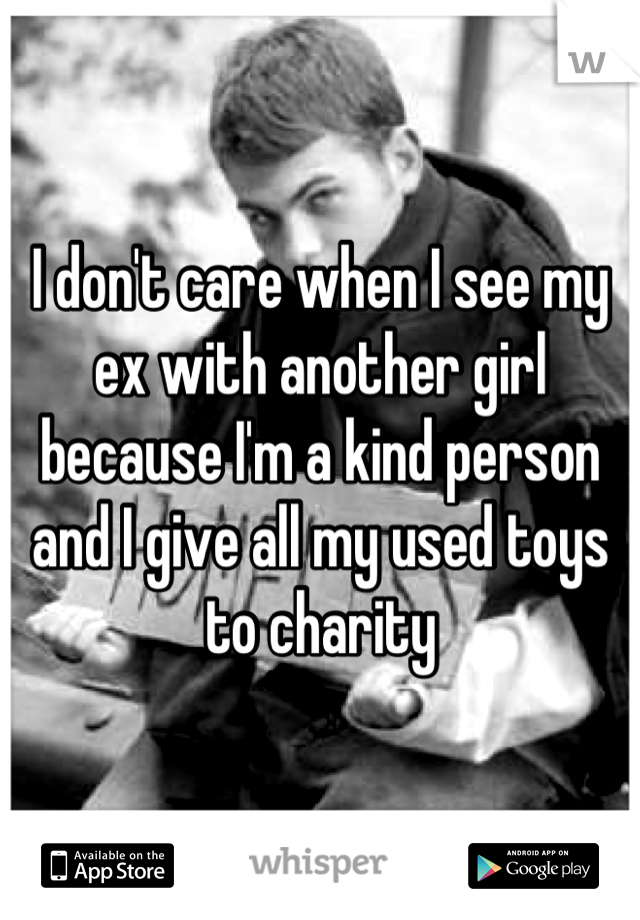 I don't care when I see my ex with another girl because I'm a kind person and I give all my used toys to charity