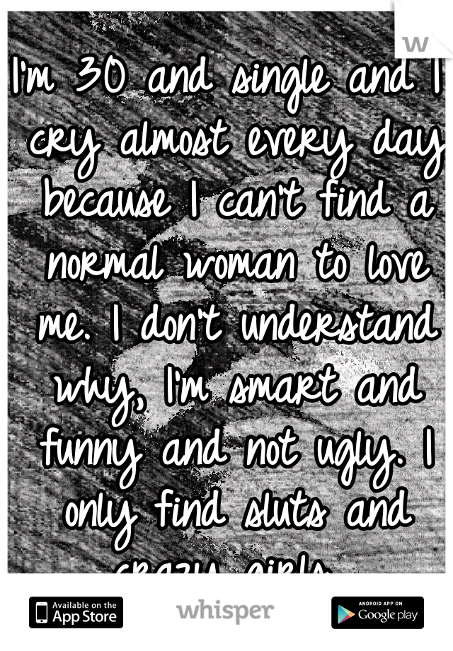 I'm 30 and single and I cry almost every day because I can't find a normal woman to love me. I don't understand why, I'm smart and funny and not ugly. I only find sluts and crazy girls. 