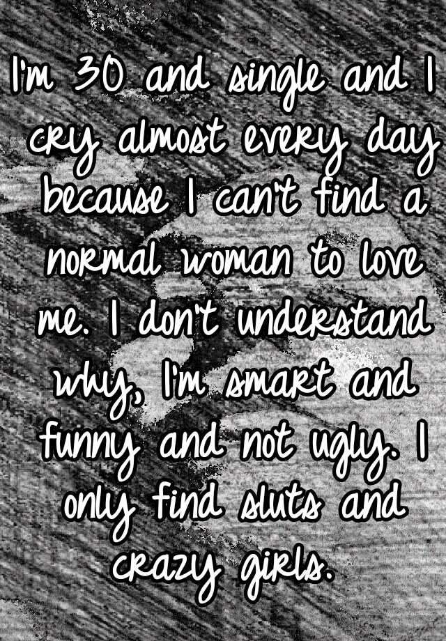 I'm 30 and single and I cry almost every day because I can't find a normal woman to love me. I don't understand why, I'm smart and funny and not ugly. I only find sluts and crazy girls. 