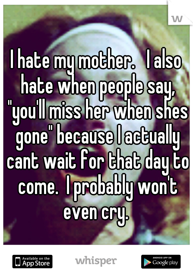 I hate my mother.   I also hate when people say, "you'll miss her when shes gone" because I actually cant wait for that day to come.  I probably won't even cry. 