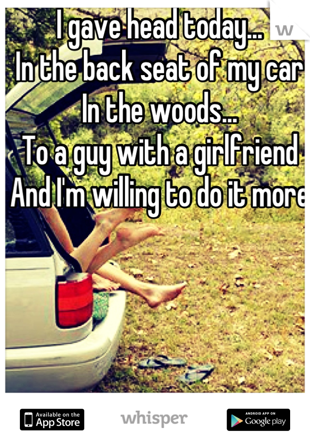 I gave head today...
In the back seat of my car
In the woods...
To a guy with a girlfriend
And I'm willing to do it more