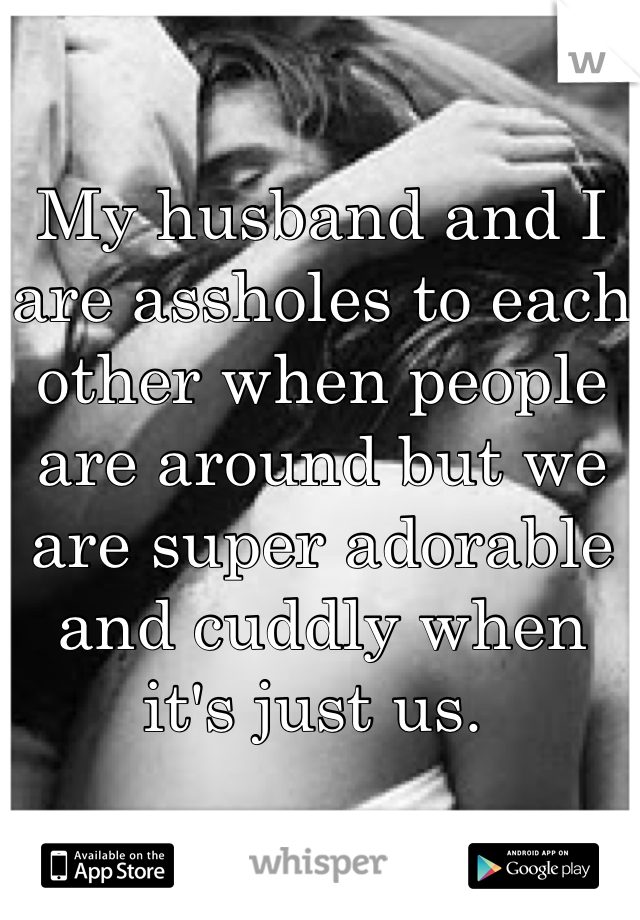 My husband and I are assholes to each other when people are around but we are super adorable and cuddly when it's just us. 