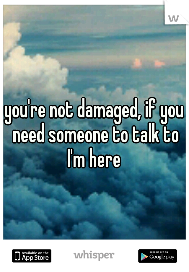 you're not damaged, if you need someone to talk to I'm here 