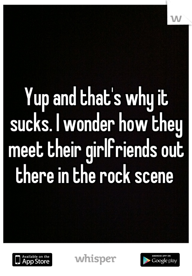 Yup and that's why it sucks. I wonder how they meet their girlfriends out there in the rock scene 