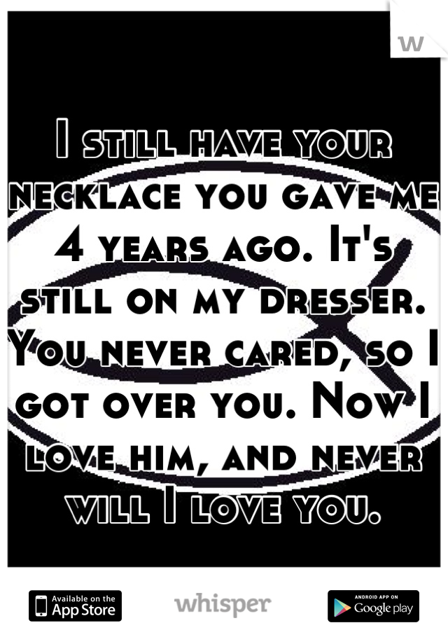 I still have your necklace you gave me 4 years ago. It's still on my dresser.
You never cared, so I got over you. Now I love him, and never will I love you.
