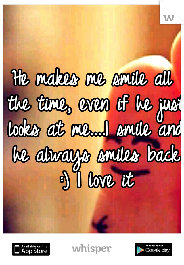 He makes me smile all the time, even if he just looks at me....I smile and he always smiles back :) I love it