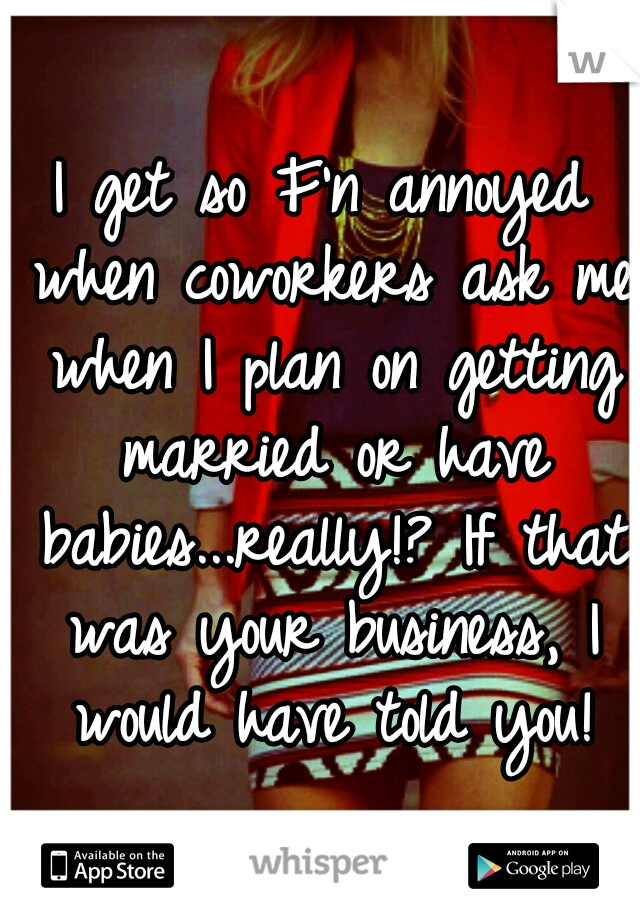 I get so F'n annoyed when coworkers ask me when I plan on getting married or have babies...really!? If that was your business, I would have told you!