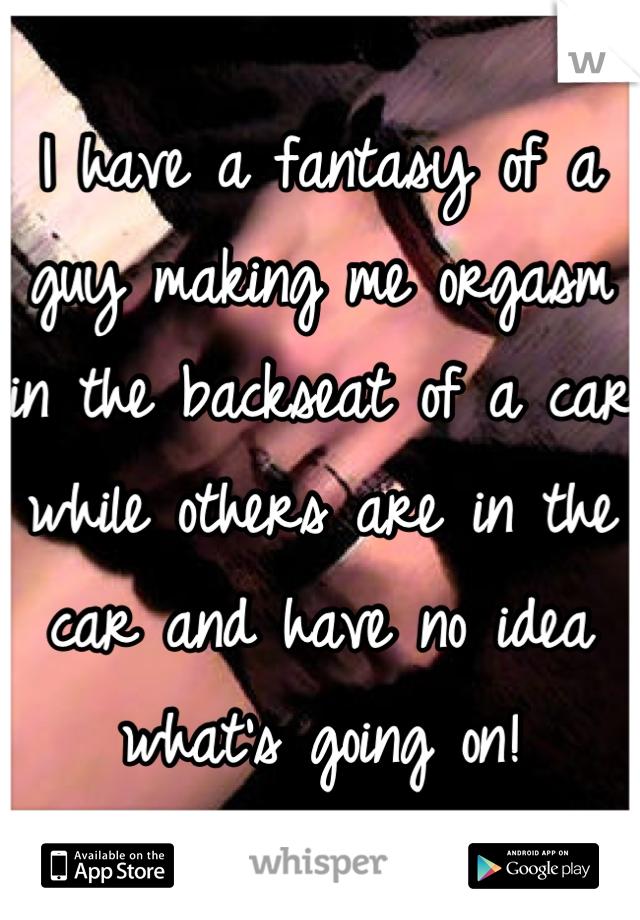 I have a fantasy of a guy making me orgasm in the backseat of a car while others are in the car and have no idea what's going on!