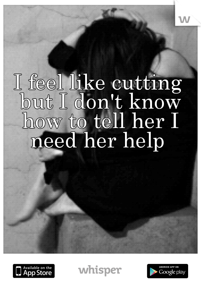 I feel like cutting but I don't know how to tell her I need her help 