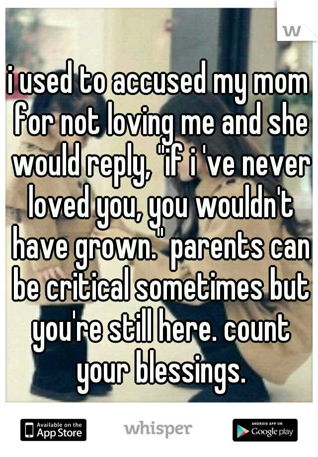 i used to accused my mom for not loving me and she would reply, "if i 've never loved you, you wouldn't have grown." parents can be critical sometimes but you're still here. count your blessings.