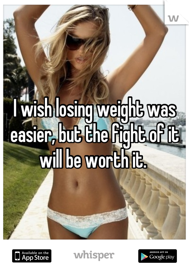 I wish losing weight was easier, but the fight of it will be worth it. 