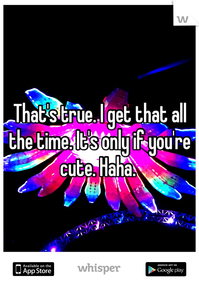 That's true. I get that all the time. It's only if you're cute. Haha. 