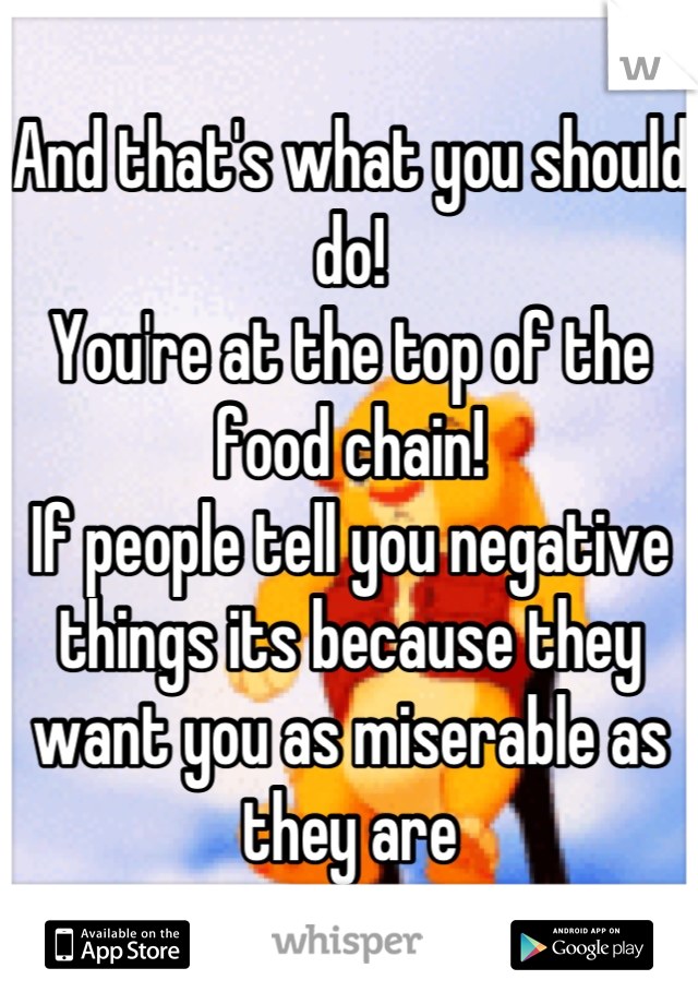 And that's what you should do! 
You're at the top of the food chain!
If people tell you negative things its because they want you as miserable as they are