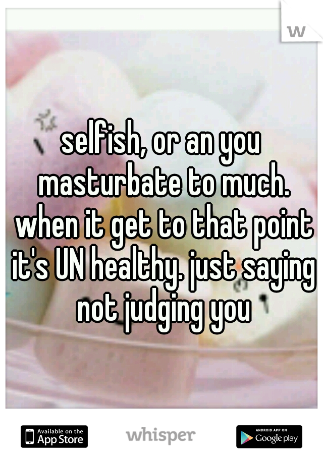 selfish, or an you masturbate to much. when it get to that point it's UN healthy. just saying not judging you