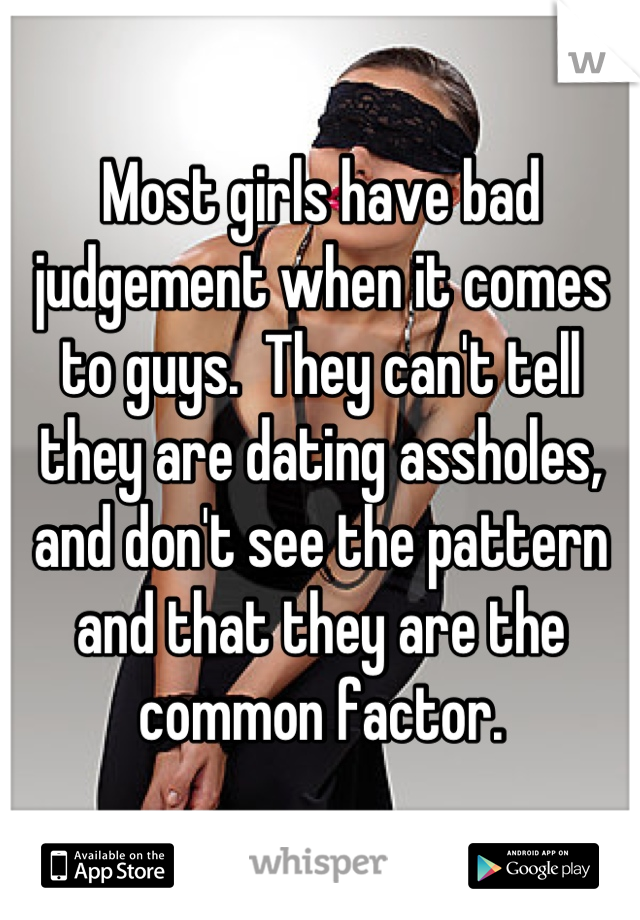 Most girls have bad judgement when it comes to guys.  They can't tell they are dating assholes, and don't see the pattern and that they are the common factor.