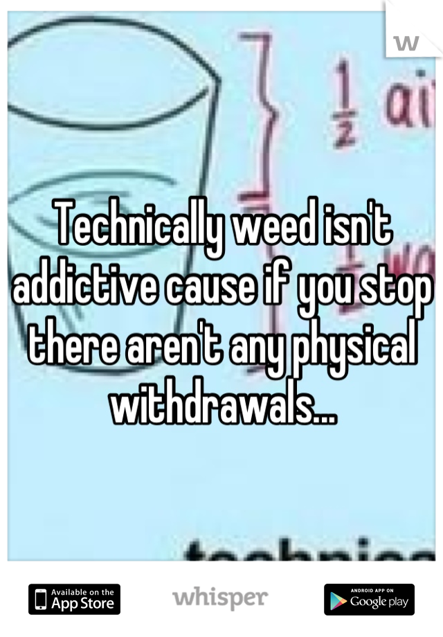 Technically weed isn't addictive cause if you stop there aren't any physical withdrawals...