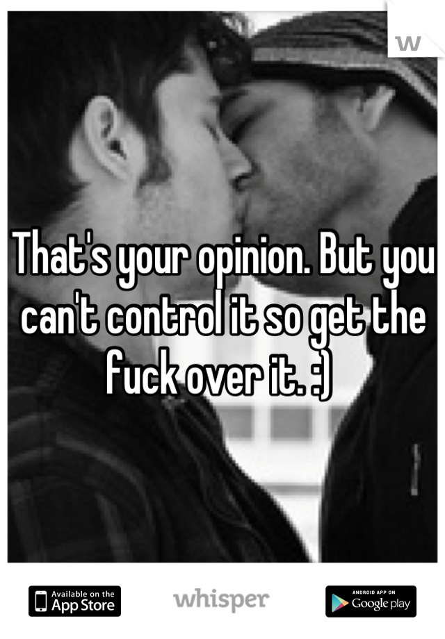 That's your opinion. But you can't control it so get the fuck over it. :) 